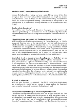 Justin Cole
Student # 557426
Masters of Literacy: Literacy Leadership Research Project
	
  
	
   70	
  
	
  
Ummm,	
   So	
   independent	
   reading	
   we	
   have	
   a	
   class	
   library	
   where	
   all	
   the	
   kids	
  
brought	
  in	
  their	
  favourite	
  books,	
  put	
  their	
  names	
  in	
  it	
  and	
  people	
  can	
  borrow	
  
them,	
  there	
  was	
  a	
  child	
  in	
  charge	
  and	
  that	
  created	
  them	
  talking	
  about	
  different	
  
books,	
   but	
   that	
   is	
   independent	
   reading.	
   Guided	
   reading	
   is	
   always	
   link	
   to	
   our	
  
inquiry	
  units,	
  so	
  at	
  the	
  moment	
  ‘Sharing	
  the	
  Planet’	
  so	
  all	
  of	
  our	
  texts	
  are	
  non-­‐
fiction.	
  
	
  
So	
  who	
  selects	
  those	
  texts?	
  
Me,	
  well,	
  they	
  were	
  done	
  by	
  grade	
  4	
  teachers.	
  	
  I	
  always	
  read	
  a	
  picture	
  storybook	
  
when	
   we	
   go	
   to	
   library	
   and	
   sometimes	
   we	
   link	
   them	
   but	
   mostly	
   they	
   can	
   be	
  
unconnected	
  because	
  I	
  just	
  feel	
  that	
  picture	
  storey	
  books	
  have	
  so	
  much	
  value	
  to	
  
them.	
  
	
  
I	
  was	
  going	
  to	
  ask,	
  why	
  picture	
  storybooks	
  as	
  opposed	
  to	
  other	
  text?	
  
Well	
  I	
  think	
  because	
  I	
  had	
  so	
  much	
  experience	
  in	
  Prep	
  and	
  you	
  read	
  4	
  or	
  5	
  books	
  
a	
   day	
   and	
   then	
   you	
   come	
   to	
   the	
   big	
   school	
   and	
   everyone	
   reads	
   them	
   novels,	
  
which	
  is	
  beautiful,	
  but	
  you	
  always	
  forget	
  about	
  it	
  and	
  you	
  can	
  miss	
  the	
  story	
  and	
  
I	
  find	
  there	
  is	
  not	
  enough	
  time	
  in	
  the	
  day	
  to	
  keep	
  reading	
  it	
  and	
  I	
  kind	
  of	
  think	
  
that	
  for	
  them,	
  novels	
  should	
  be	
  take	
  home	
  books,	
  I	
  mean	
  it	
  is	
  good	
  to	
  read	
  a	
  short	
  
novel	
  but,	
  picture	
  story	
  books	
  you	
  can	
  just	
  get	
  so	
  much	
  out	
  of	
  them	
  and	
  you	
  can	
  
infer	
  so	
  much	
  meaning	
  from	
  them	
  not	
  just	
  as	
  simple,	
  the	
  grade	
  4’s	
  really	
  take	
  a	
  
lot	
  out	
  of	
  them	
  and	
  you	
  can	
  hear	
  them	
  discussing	
  the	
  book	
  a	
  while	
  later.	
  
	
  
You	
   talked	
   about	
   an	
   extensive	
   love	
   of	
   reading,	
   do	
   you	
   find	
   there	
   are	
   no	
  
opportunities	
  to	
  translate	
  what	
  you	
  do	
  at	
  home	
  into	
  the	
  classroom?	
  
Yeah,	
  I	
  think	
  there	
  is	
  a	
  big	
  block.	
  I	
  think	
  there	
  is	
  a	
  big	
  block	
  between	
  what	
  we	
  do	
  
in	
  our	
  everyday	
  life	
  and	
  what	
  we	
  read	
  and	
  what	
  we	
  do	
  in	
  the	
  classroom.	
  I	
  have	
  a	
  
mixed	
   view	
   because	
   I	
   believe	
   that	
   you	
   have	
   to	
   teach	
   the	
   fundamentals	
   like	
   I	
  
mean	
  in	
  a	
  non-­‐fiction	
  book	
  you	
  have	
  to	
  teach	
  them	
  about	
  the	
  table	
  of	
  contents	
  
and	
  how	
  to	
  find	
  information,	
  all	
  of	
  those	
  skills	
  are	
  really	
  important.	
  Umm,	
  and	
  we	
  
try	
  and	
  do	
  lots	
  of	
  anything	
  that	
  is	
  hype	
  we	
  try	
  to	
  read	
  and	
  I	
  was	
  explaining	
  why	
  
because	
  everyone	
  is	
  talking	
  about	
  it	
  and	
  so	
  you	
  can	
  bring	
  it	
  in	
  and	
  they	
  could	
  do	
  
anything	
  about	
  your	
  favourite	
  book	
  and	
  so	
  some	
  did	
  a	
  PowerPoint	
  or	
  a	
  little	
  skit.	
  
	
  
	
  
Was	
  that	
  in	
  your	
  class?	
  
Yeah,	
  but	
  other	
  than	
  that	
  it	
  is	
  not	
  much.	
  I	
  find	
  that	
  in	
  year	
  4	
  there	
  are	
  a	
  few	
  that	
  
are	
   struggling	
   with	
   reading	
   and	
   are	
   turning	
   to	
   hating	
   reading,	
   like	
   they	
   don’t	
  
want	
  to	
  read	
  at	
  home,	
  their	
  parents	
  are	
  finding	
  it	
  really	
  hard.	
  
	
  
	
  
Have	
  you	
  developed	
  a	
  theory	
  on	
  why	
  that	
  might	
  be	
  the	
  case?	
  
I	
  believe	
  because	
  if	
  you	
  find	
  reading	
  hard	
  and	
  if	
  you	
  struggle	
  to	
  decode	
  text,	
  then	
  
you	
  are	
  not	
  going	
  to	
  get	
  the	
  love	
  and	
  the	
  passion	
  of	
  what	
  the	
  book	
  is	
  trying	
  to	
  
say.	
  So	
  we	
  have	
  come	
  up	
  with	
  some	
  strategies	
  of	
  talking	
  about	
  different	
  text	
  they	
  
can	
  read,	
  like	
  if	
  they	
  have	
  lots	
  of	
  comic	
  books	
  in	
  their	
  houses	
  and	
  I	
  even	
  said	
  
those	
  kid’s	
  magazines	
  that	
  they	
  have	
  and	
  I	
  have	
  said	
  that	
  those	
  are	
  fine	
  to	
  read	
  at	
  
 