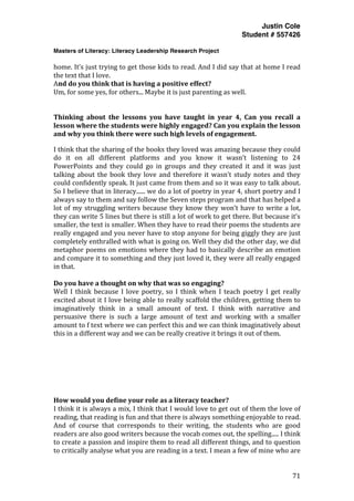 Justin Cole
Student # 557426
Masters of Literacy: Literacy Leadership Research Project
	
  
	
   71	
  
	
  
home.	
  It’s	
  just	
  trying	
  to	
  get	
  those	
  kids	
  to	
  read.	
  And	
  I	
  did	
  say	
  that	
  at	
  home	
  I	
  read	
  
the	
  text	
  that	
  I	
  love.	
  
And	
  do	
  you	
  think	
  that	
  is	
  having	
  a	
  positive	
  effect?	
  
Um,	
  for	
  some	
  yes,	
  for	
  others...	
  Maybe	
  it	
  is	
  just	
  parenting	
  as	
  well.	
  
	
  
	
  
Thinking	
   about	
   the	
   lessons	
   you	
   have	
   taught	
   in	
   year	
   4,	
   Can	
   you	
   recall	
   a	
  
lesson	
  where	
  the	
  students	
  were	
  highly	
  engaged?	
  Can	
  you	
  explain	
  the	
  lesson	
  
and	
  why	
  you	
  think	
  there	
  were	
  such	
  high	
  levels	
  of	
  engagement.	
  
I	
  think	
  that	
  the	
  sharing	
  of	
  the	
  books	
  they	
  loved	
  was	
  amazing	
  because	
  they	
  could	
  
do	
   it	
   on	
   all	
   different	
   platforms	
   and	
   you	
   know	
   it	
   wasn’t	
   listening	
   to	
   24	
  
PowerPoints	
   and	
   they	
   could	
   go	
   in	
   groups	
   and	
   they	
   created	
   it	
   and	
   it	
   was	
   just	
  
talking	
  about	
  the	
  book	
  they	
  love	
  and	
  therefore	
  it	
  wasn’t	
  study	
  notes	
  and	
  they	
  
could	
  confidently	
  speak.	
  It	
  just	
  came	
  from	
  them	
  and	
  so	
  it	
  was	
  easy	
  to	
  talk	
  about.	
  
So	
  I	
  believe	
  that	
  in	
  literacy......	
  we	
  do	
  a	
  lot	
  of	
  poetry	
  in	
  year	
  4,	
  short	
  poetry	
  and	
  I	
  
always	
  say	
  to	
  them	
  and	
  say	
  follow	
  the	
  Seven	
  steps	
  program	
  and	
  that	
  has	
  helped	
  a	
  
lot	
  of	
  my	
  struggling	
  writers	
  because	
  they	
  know	
  they	
  won’t	
  have	
  to	
  write	
  a	
  lot,	
  
they	
  can	
  write	
  5	
  lines	
  but	
  there	
  is	
  still	
  a	
  lot	
  of	
  work	
  to	
  get	
  there.	
  But	
  because	
  it’s	
  
smaller,	
  the	
  text	
  is	
  smaller.	
  When	
  they	
  have	
  to	
  read	
  their	
  poems	
  the	
  students	
  are	
  
really	
  engaged	
  and	
  you	
  never	
  have	
  to	
  stop	
  anyone	
  for	
  being	
  giggly	
  they	
  are	
  just	
  
completely	
  enthralled	
  with	
  what	
  is	
  going	
  on.	
  Well	
  they	
  did	
  the	
  other	
  day,	
  we	
  did	
  
metaphor	
  poems	
  on	
  emotions	
  where	
  they	
  had	
  to	
  basically	
  describe	
  an	
  emotion	
  
and	
  compare	
  it	
  to	
  something	
  and	
  they	
  just	
  loved	
  it,	
  they	
  were	
  all	
  really	
  engaged	
  
in	
  that.	
  
	
  
Do	
  you	
  have	
  a	
  thought	
  on	
  why	
  that	
  was	
  so	
  engaging?	
  
Well	
   I	
   think	
   because	
   I	
   love	
   poetry,	
   so	
   I	
   think	
   when	
   I	
   teach	
   poetry	
   I	
   get	
   really	
  
excited	
  about	
  it	
  I	
  love	
  being	
  able	
  to	
  really	
  scaffold	
  the	
  children,	
  getting	
  them	
  to	
  
imaginatively	
   think	
   in	
   a	
   small	
   amount	
   of	
   text.	
   I	
   think	
   with	
   narrative	
   and	
  
persuasive	
   there	
   is	
   such	
   a	
   large	
   amount	
   of	
   text	
   and	
   working	
   with	
   a	
   smaller	
  
amount	
  to	
  f	
  text	
  where	
  we	
  can	
  perfect	
  this	
  and	
  we	
  can	
  think	
  imaginatively	
  about	
  
this	
  in	
  a	
  different	
  way	
  and	
  we	
  can	
  be	
  really	
  creative	
  it	
  brings	
  it	
  out	
  of	
  them.	
  	
  
	
  
	
  
	
  
	
  
	
  
	
  
	
  
How	
  would	
  you	
  define	
  your	
  role	
  as	
  a	
  literacy	
  teacher?	
  
I	
  think	
  it	
  is	
  always	
  a	
  mix,	
  I	
  think	
  that	
  I	
  would	
  love	
  to	
  get	
  out	
  of	
  them	
  the	
  love	
  of	
  
reading,	
  that	
  reading	
  is	
  fun	
  and	
  that	
  there	
  is	
  always	
  something	
  enjoyable	
  to	
  read.	
  
And	
   of	
   course	
   that	
   corresponds	
   to	
   their	
   writing,	
   the	
   students	
   who	
   are	
   good	
  
readers	
  are	
  also	
  good	
  writers	
  because	
  the	
  vocab	
  comes	
  out,	
  the	
  spelling.....	
  I	
  think	
  
to	
  create	
  a	
  passion	
  and	
  inspire	
  them	
  to	
  read	
  all	
  different	
  things,	
  and	
  to	
  question	
  
to	
  critically	
  analyse	
  what	
  you	
  are	
  reading	
  in	
  a	
  text.	
  I	
  mean	
  a	
  few	
  of	
  mine	
  who	
  are	
  
 