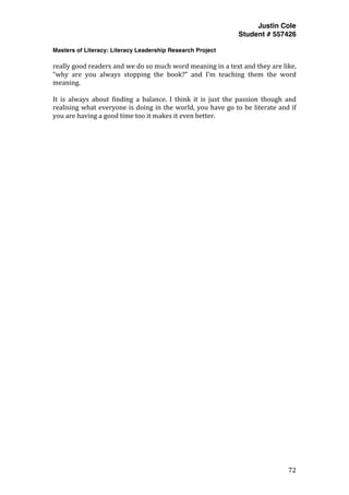 Justin Cole
Student # 557426
Masters of Literacy: Literacy Leadership Research Project
	
  
	
   72	
  
	
  
really	
  good	
  readers	
  and	
  we	
  do	
  so	
  much	
  word	
  meaning	
  in	
  a	
  text	
  and	
  they	
  are	
  like,	
  
“why	
   are	
   you	
   always	
   stopping	
   the	
   book?”	
   and	
   I’m	
   teaching	
   them	
   the	
   word	
  
meaning.	
  	
  
	
  
It	
   is	
   always	
   about	
   finding	
   a	
   balance.	
   I	
   think	
   it	
   is	
   just	
   the	
   passion	
   though	
   and	
  
realising	
  what	
  everyone	
  is	
  doing	
  in	
  the	
  world,	
  you	
  have	
  go	
  to	
  be	
  literate	
  and	
  if	
  
you	
  are	
  having	
  a	
  good	
  time	
  too	
  it	
  makes	
  it	
  even	
  better.	
  
	
  
	
  
 
