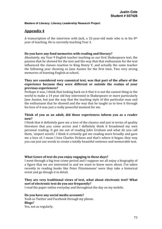 Justin Cole
Student # 557426
Masters of Literacy: Literacy Leadership Research Project
	
  
	
   73	
  
	
  
Appendix	
  4
A	
  transcription	
  of	
  the	
  interview	
  with	
  Jack,	
  a	
  32-­‐year-­‐old	
  male	
  who	
  is	
  in	
  his	
  8th	
  
year	
  of	
  teaching.	
  He	
  is	
  currently	
  teaching	
  Year	
  3.	
  
	
  
Do	
  you	
  have	
  any	
  fond	
  memories	
  with	
  reading	
  and	
  literacy?	
  
Absolutely,	
  my	
  Year	
  9	
  English	
  teacher	
  teaching	
  us	
  our	
  first	
  Shakespeare	
  text,	
  the	
  
passion	
  that	
  he	
  showed	
  for	
  the	
  text	
  and	
  the	
  way	
  that	
  that	
  enthusiasm	
  for	
  the	
  text	
  
influenced	
  the	
  classes	
  reaction	
  to	
  King	
  Henry	
  V,	
  and	
  actually	
  the	
  same	
  teacher	
  
the	
  following	
  year	
  showing	
  us	
  Jane	
  Austen	
  for	
  the	
  first	
  time.	
  Two	
  very	
  strong	
  
memories	
  of	
  learning	
  English	
  at	
  school.	
  
	
  
They	
  are	
  considered	
  very	
  canonical	
  text,	
  was	
  that	
  part	
  of	
  the	
  allure	
  of	
  the	
  
experience	
   because	
   they	
   were	
   different	
   or	
   outside	
   the	
   realms	
   of	
   your	
  
previous	
  experiences?	
  
Perhaps	
  it	
  was,	
  I	
  think	
  that	
  looking	
  back	
  on	
  it	
  that	
  it	
  is	
  not	
  the	
  easiest	
  thing	
  in	
  the	
  
world	
  to	
  make	
  a	
  14	
  year	
  old	
  boy	
  interested	
  in	
  Shakespeare	
  or	
  more	
  particularly	
  
Jane	
  Austen,	
  but	
  just	
  the	
  way	
  that	
  the	
  teaching	
  style	
  of	
  this	
  particular	
  man	
  and	
  
the	
  enthusiasm	
  that	
  he	
  showed	
  and	
  the	
  way	
  that	
  he	
  taught	
  us	
  to	
  love	
  it	
  through	
  
his	
  love	
  of	
  it	
  was	
  just	
  a	
  really	
  powerful	
  moment	
  for	
  me.	
  
	
  
Think	
   of	
   you	
   as	
   an	
   adult,	
   did	
   those	
   experiences	
   inform	
   you	
   as	
   a	
   reader	
  
now?	
  
I	
  think	
  that	
  it	
  definitely	
  gave	
  me	
  a	
  love	
  of	
  the	
  classics	
  and	
  just	
  in	
  terms	
  of	
  quality	
  
literature	
   that	
   you	
   come	
   across	
   and	
   I	
   definitely	
   think	
   it	
   broadened	
   my	
   own	
  
personal	
  reading.	
  It	
  got	
  me	
  out	
  of	
  reading	
  John	
  Grisham	
  and	
  what	
  do	
  you	
  call	
  
them,	
  ‘airport	
  novels’.	
  I	
  think	
  it	
  certainly	
  got	
  me	
  reading	
  more	
  broadly	
  and	
  gave	
  
me	
  a	
  love	
  of,	
  I	
  mean	
  I	
  love	
  Charles	
  Dickens	
  and	
  that’s	
  where	
  it	
  began,	
  they	
  way	
  
you	
  can	
  just	
  use	
  words	
  to	
  create	
  a	
  totally	
  beautiful	
  sentence	
  and	
  memorable	
  text.	
  
	
  
	
  
	
  
What	
  Genre	
  of	
  text	
  do	
  you	
  enjoy	
  engaging	
  in	
  these	
  days?	
  
I	
  went	
  through	
  a	
  big	
  true	
  crime	
  period	
  and	
  I	
  suppose	
  we	
  all	
  enjoy	
  a	
  biography	
  of	
  
a	
  figure	
  that	
  we	
  are	
  interested	
  in	
  and	
  we	
  want	
  to	
  know	
  more	
  about.	
  I’ve	
  taken	
  
recently	
   to	
   reading	
   books	
   like	
   Peter	
   Fitzsimmons’	
   were	
   they	
   take	
   a	
   historical	
  
event	
  and	
  go	
  though	
  it	
  in	
  detail.	
  	
  
	
  
They	
  are	
  very	
  traditional	
  views	
  of	
  text,	
  what	
  about	
  electronic	
  text?	
  What	
  
sort	
  of	
  electronic	
  text	
  do	
  you	
  use	
  frequently?	
  
I	
  read	
  the	
  paper	
  online	
  everyday	
  and	
  throughout	
  the	
  day	
  on	
  my	
  mobile.	
  
	
  
Do	
  you	
  have	
  any	
  social	
  media	
  accounts?	
  
Yeah	
  so	
  Twitter	
  and	
  Facebook	
  through	
  my	
  phone.	
  
Blogs?	
  
Yes,	
  not	
  as	
  regularly.	
  
 