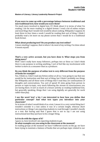 Justin Cole
Student # 557426
Masters of Literacy: Literacy Leadership Research Project
	
  
	
   74	
  
	
  
	
  
If	
  you	
  were	
  to	
  come	
  up	
  with	
  a	
  percentage	
  balance	
  between	
  traditional	
  and	
  
non-­traditional	
  text,	
  how	
  would	
  you	
  score	
  them?	
  
I’m	
  much	
  more	
  involved	
  in	
  digital	
  text,	
  If	
  I	
  think	
  about	
  it	
  in	
  terms	
  of	
  what	
  I’m	
  
reading,	
  I	
  do	
  far	
  more	
  reading	
  in	
  a	
  digital	
  format.	
  I	
  read	
  a	
  lot	
  of	
  online	
  recipes	
  
and	
  most	
  blogs	
  that	
  I	
  would	
  visit	
  would	
  be	
  about	
  cooking.	
  Wikipedia	
  I	
  suppose	
  At	
  
least	
  three	
  to	
  four	
  times	
  a	
  week	
  I	
  would	
  be	
  reading	
  that	
  sort	
  of	
  thing.	
  I	
  think	
  I	
  
probably	
  read	
  a	
  lot	
  more	
  on	
  my	
  phone	
  screen	
  than	
  I	
  would	
  do	
  in	
  a	
  traditional	
  
book	
  format.	
  
	
  
What	
  about	
  producing	
  text?	
  Do	
  you	
  produce	
  any	
  text	
  online?	
  
I	
  mean	
  emailing	
  I	
  suppose,	
  that	
  is	
  where	
  I	
  do	
  most	
  of	
  my	
  writing.	
  I’ve	
  done	
  about	
  
4	
  tweets	
  myself.	
  
	
  
	
  
	
  
That’s	
   a	
   very	
   active	
   account,	
   but	
   you	
   have	
   done	
   it.	
   What	
   stops	
   you	
   from	
  
doing	
  more?	
  
Well	
  I	
  don’t	
  really	
  have	
  many	
  followers,	
  perhaps	
  two	
  or	
  three	
  so	
  I	
  don’t	
  think	
  
there	
  is	
  any	
  purpose	
  in	
  writing	
  anything,	
  I	
  sort	
  of	
  feel	
  like	
  my	
  involvement	
  with	
  
twitter	
  is	
  more	
  as	
  a	
  consumer	
  than	
  as	
  a	
  producer.	
  
	
  
Do	
  you	
  think	
  the	
  purpose	
  of	
  online	
  text	
  is	
  very	
  different	
  from	
  the	
  purpose	
  
of	
  books	
  for	
  example?	
  
Yes,	
  I	
  think	
  so.	
  I	
  don’t	
  read	
  any	
  fiction	
  online	
  at	
  all	
  so,	
  I	
  was	
  going	
  to	
  say	
  that	
  one	
  
would	
  be	
  for	
  instruction	
  and	
  that	
  sort	
  of	
  thing,	
  but	
  I	
  think	
  I	
  probably	
  use	
  things	
  
like	
  Wikipedia	
  and	
  all	
  those	
  sorts	
  of	
  things	
  that	
  I	
  read	
  they	
  are	
  continuations	
  of	
  
thoughts	
   and	
   conversations.	
   You	
   sort	
   of	
   spend	
   45	
   mins	
   going	
   from	
   person	
   to	
  
person	
  or	
  topic-­‐to-­‐topic,	
  very	
  much	
  following	
  the	
  stream	
  of	
  consciousness	
  you	
  
are	
  having	
  there.	
  It	
  isn’t	
  as	
  much	
  of	
  a	
  leisure	
  activity	
  as	
  reading	
  traditional	
  text,	
  
but	
   generally	
   speaking,	
   things	
   that	
   I	
   am	
   using	
   digitally	
   are	
   generally	
   for	
   work	
  
rather	
  than	
  play.	
  
	
  
I	
   use	
   the	
   word	
   ‘text’	
   a	
   lot,	
   I	
   am	
   interested	
   to	
   hear	
   how	
   you	
   define	
   that	
  
particular	
   concept?	
   And	
   what	
   text	
   types	
   you	
   introduce	
   into	
   your	
  
classroom?	
  
So	
  in	
  terms	
  of	
  what	
  I	
  would	
  think	
  of	
  as	
  a	
  text,	
  I	
  mean	
  it	
  is	
  a	
  very	
  varied	
  thing	
  but	
  I	
  
wouldn’t	
   consider	
   it	
   a	
   text	
   unless	
   it	
   was	
   of	
   a	
   certain	
   length,	
   whereas	
   short	
  
instructions	
  or	
  things	
  I	
  am	
  expecting	
  students	
  to	
  read	
  through	
  I	
  wouldn’t	
  classify	
  
as	
   a	
   text.	
   But	
   having	
   said	
   that	
   I	
   guess	
   that	
   is	
   not	
   to	
   say	
   I	
   am	
   not	
   using	
  
instructional	
  text	
  they	
  just	
  have	
  to	
  be	
  a	
  longer	
  thing.	
  
	
  
Is	
  it	
  to	
  do	
  with	
  the	
  rigour	
  of	
  it?	
  
I	
  guess	
  so,	
  how	
  involved	
  I	
  am	
  expecting	
  students	
  to	
  get.	
  
So	
  what	
  examples	
  are	
  you	
  using	
  in	
  the	
  classroom	
  at	
  the	
  moment?	
  
In	
  reading	
  groups	
  at	
  the	
  moment	
  we	
  have	
  4	
  different	
  novels	
  on	
  the	
  go,	
  we	
  have	
  
been	
  trying	
  to	
  maintain	
  a	
  balance	
  of	
  books	
  that	
  are	
  perhaps	
  topic	
  related	
  to	
  our	
  
 