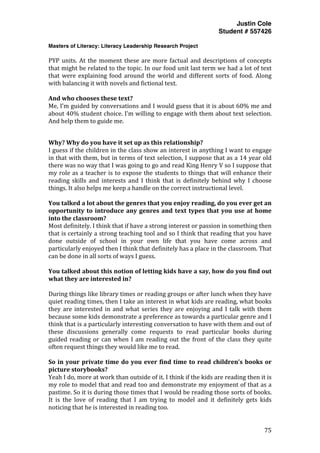 Justin Cole
Student # 557426
Masters of Literacy: Literacy Leadership Research Project
	
  
	
   75	
  
	
  
PYP	
  units.	
  At	
  the	
  moment	
  these	
  are	
  more	
  factual	
  and	
  descriptions	
  of	
  concepts	
  
that	
  might	
  be	
  related	
  to	
  the	
  topic.	
  In	
  our	
  food	
  unit	
  last	
  term	
  we	
  had	
  a	
  lot	
  of	
  text	
  
that	
  were	
  explaining	
  food	
  around	
  the	
  world	
  and	
  different	
  sorts	
  of	
  food.	
  Along	
  
with	
  balancing	
  it	
  with	
  novels	
  and	
  fictional	
  text.	
  
	
  
And	
  who	
  chooses	
  these	
  text?	
  
Me,	
  I’m	
  guided	
  by	
  conversations	
  and	
  I	
  would	
  guess	
  that	
  it	
  is	
  about	
  60%	
  me	
  and	
  
about	
  40%	
  student	
  choice.	
  I’m	
  willing	
  to	
  engage	
  with	
  them	
  about	
  text	
  selection.	
  
And	
  help	
  them	
  to	
  guide	
  me.	
  
	
  
Why?	
  Why	
  do	
  you	
  have	
  it	
  set	
  up	
  as	
  this	
  relationship?	
  
I	
  guess	
  if	
  the	
  children	
  in	
  the	
  class	
  show	
  an	
  interest	
  in	
  anything	
  I	
  want	
  to	
  engage	
  
in	
  that	
  with	
  them,	
  but	
  in	
  terms	
  of	
  text	
  selection,	
  I	
  suppose	
  that	
  as	
  a	
  14	
  year	
  old	
  
there	
  was	
  no	
  way	
  that	
  I	
  was	
  going	
  to	
  go	
  and	
  read	
  King	
  Henry	
  V	
  so	
  I	
  suppose	
  that	
  
my	
  role	
  as	
  a	
  teacher	
  is	
  to	
  expose	
  the	
  students	
  to	
  things	
  that	
  will	
  enhance	
  their	
  
reading	
   skills	
   and	
   interests	
   and	
   I	
   think	
   that	
   is	
   definitely	
   behind	
   why	
   I	
   choose	
  
things.	
  It	
  also	
  helps	
  me	
  keep	
  a	
  handle	
  on	
  the	
  correct	
  instructional	
  level.	
  
	
  
You	
  talked	
  a	
  lot	
  about	
  the	
  genres	
  that	
  you	
  enjoy	
  reading,	
  do	
  you	
  ever	
  get	
  an	
  
opportunity	
  to	
  introduce	
  any	
  genres	
  and	
  text	
  types	
  that	
  you	
  use	
  at	
  home	
  
into	
  the	
  classroom?	
  
Most	
  definitely.	
  I	
  think	
  that	
  if	
  have	
  a	
  strong	
  interest	
  or	
  passion	
  in	
  something	
  then	
  
that	
  is	
  certainly	
  a	
  strong	
  teaching	
  tool	
  and	
  so	
  I	
  think	
  that	
  reading	
  that	
  you	
  have	
  
done	
   outside	
   of	
   school	
   in	
   your	
   own	
   life	
   that	
   you	
   have	
   come	
   across	
   and	
  
particularly	
  enjoyed	
  then	
  I	
  think	
  that	
  definitely	
  has	
  a	
  place	
  in	
  the	
  classroom.	
  That	
  
can	
  be	
  done	
  in	
  all	
  sorts	
  of	
  ways	
  I	
  guess.	
  
	
  
You	
  talked	
  about	
  this	
  notion	
  of	
  letting	
  kids	
  have	
  a	
  say,	
  how	
  do	
  you	
  find	
  out	
  
what	
  they	
  are	
  interested	
  in?	
  
	
  
During	
  things	
  like	
  library	
  times	
  or	
  reading	
  groups	
  or	
  after	
  lunch	
  when	
  they	
  have	
  
quiet	
  reading	
  times,	
  then	
  I	
  take	
  an	
  interest	
  in	
  what	
  kids	
  are	
  reading,	
  what	
  books	
  
they	
  are	
  interested	
  in	
  and	
  what	
  series	
  they	
  are	
  enjoying	
  and	
  I	
  talk	
  with	
  them	
  
because	
  some	
  kids	
  demonstrate	
  a	
  preference	
  as	
  towards	
  a	
  particular	
  genre	
  and	
  I	
  
think	
  that	
  is	
  a	
  particularly	
  interesting	
  conversation	
  to	
  have	
  with	
  them	
  and	
  out	
  of	
  
these	
   discussions	
   generally	
   come	
   requests	
   to	
   read	
   particular	
   books	
   during	
  
guided	
  reading	
  or	
  can	
  when	
  I	
  am	
  reading	
  out	
  the	
  front	
  of	
  the	
  class	
  they	
  quite	
  
often	
  request	
  things	
  they	
  would	
  like	
  me	
  to	
  read.	
  
	
  
So	
  in	
  your	
  private	
  time	
  do	
  you	
  ever	
  find	
  time	
  to	
  read	
  children’s	
  books	
  or	
  
picture	
  storybooks?	
  
Yeah	
  I	
  do,	
  more	
  at	
  work	
  than	
  outside	
  of	
  it.	
  I	
  think	
  if	
  the	
  kids	
  are	
  reading	
  then	
  it	
  is	
  
my	
  role	
  to	
  model	
  that	
  and	
  read	
  too	
  and	
  demonstrate	
  my	
  enjoyment	
  of	
  that	
  as	
  a	
  
pastime.	
  So	
  it	
  is	
  during	
  those	
  times	
  that	
  I	
  would	
  be	
  reading	
  those	
  sorts	
  of	
  books.	
  
It	
   is	
   the	
   love	
   of	
   reading	
   that	
   I	
   am	
   trying	
   to	
   model	
   and	
   it	
   definitely	
   gets	
   kids	
  
noticing	
  that	
  he	
  is	
  interested	
  in	
  reading	
  too.	
  
 