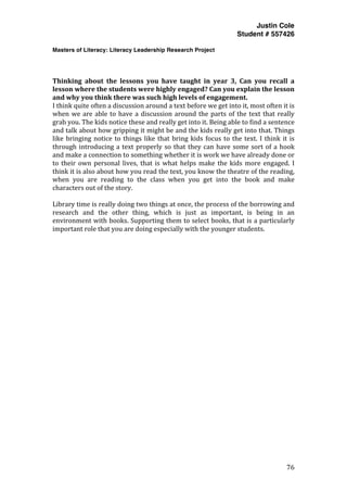Justin Cole
Student # 557426
Masters of Literacy: Literacy Leadership Research Project
	
  
	
   76	
  
	
  
	
  
Thinking	
   about	
   the	
   lessons	
   you	
   have	
   taught	
   in	
   year	
   3,	
   Can	
   you	
   recall	
   a	
  
lesson	
  where	
  the	
  students	
  were	
  highly	
  engaged?	
  Can	
  you	
  explain	
  the	
  lesson	
  
and	
  why	
  you	
  think	
  there	
  was	
  such	
  high	
  levels	
  of	
  engagement.	
  
I	
  think	
  quite	
  often	
  a	
  discussion	
  around	
  a	
  text	
  before	
  we	
  get	
  into	
  it,	
  most	
  often	
  it	
  is	
  
when	
  we	
  are	
  able	
  to	
  have	
  a	
  discussion	
  around	
  the	
  parts	
  of	
  the	
  text	
  that	
  really	
  
grab	
  you.	
  The	
  kids	
  notice	
  these	
  and	
  really	
  get	
  into	
  it.	
  Being	
  able	
  to	
  find	
  a	
  sentence	
  
and	
  talk	
  about	
  how	
  gripping	
  it	
  might	
  be	
  and	
  the	
  kids	
  really	
  get	
  into	
  that.	
  Things	
  
like	
  bringing	
  notice	
  to	
  things	
  like	
  that	
  bring	
  kids	
  focus	
  to	
  the	
  text.	
  I	
  think	
  it	
  is	
  
through	
  introducing	
  a	
  text	
  properly	
  so	
  that	
  they	
  can	
  have	
  some	
  sort	
  of	
  a	
  hook	
  
and	
  make	
  a	
  connection	
  to	
  something	
  whether	
  it	
  is	
  work	
  we	
  have	
  already	
  done	
  or	
  
to	
  their	
  own	
  personal	
  lives,	
  that	
  is	
  what	
  helps	
  make	
  the	
  kids	
  more	
  engaged.	
  I	
  
think	
  it	
  is	
  also	
  about	
  how	
  you	
  read	
  the	
  text,	
  you	
  know	
  the	
  theatre	
  of	
  the	
  reading,	
  
when	
   you	
   are	
   reading	
   to	
   the	
   class	
   when	
   you	
   get	
   into	
   the	
   book	
   and	
   make	
  
characters	
  out	
  of	
  the	
  story.	
  
	
  
Library	
  time	
  is	
  really	
  doing	
  two	
  things	
  at	
  once,	
  the	
  process	
  of	
  the	
  borrowing	
  and	
  
research	
   and	
   the	
   other	
   thing,	
   which	
   is	
   just	
   as	
   important,	
   is	
   being	
   in	
   an	
  
environment	
  with	
  books.	
  Supporting	
  them	
  to	
  select	
  books,	
  that	
  is	
  a	
  particularly	
  
important	
  role	
  that	
  you	
  are	
  doing	
  especially	
  with	
  the	
  younger	
  students.	
  	
  
	
  
	
  
 