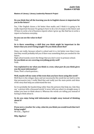 Justin Cole
Student # 557426
Masters of Literacy: Literacy Leadership Research Project
	
  
	
   78	
  
	
  
	
  
Do	
  you	
  think	
  that	
  all	
  the	
  learning	
  you	
  do	
  in	
  English	
  classes	
  is	
  important	
  for	
  
you	
  in	
  the	
  future?	
  
Yes,	
  I	
  like	
  English	
  classes	
  a	
  bit	
  better	
  than	
  maths	
  and	
  I	
  think	
  it	
  is	
  going	
  to	
  be	
  
really	
  important	
  because	
  I’m	
  going	
  to	
  have	
  to	
  do	
  a	
  lot	
  of	
  essays	
  in	
  the	
  future	
  and	
  
I’ll	
  have	
  to	
  write	
  a	
  lot	
  of	
  business	
  reports	
  when	
  I	
  grow	
  up,	
  like	
  Dad	
  has	
  to	
  write	
  a	
  
report	
  on	
  business	
  everyday.	
  
	
  
So	
  you	
  can	
  see	
  the	
  value	
  in	
  that?	
  
Yeah	
  
	
  
So	
   is	
   there	
   something,	
   a	
   skill	
   that	
   you	
   think	
   might	
   be	
   important	
   in	
   the	
  
future	
  that	
  you	
  aren’t	
  being	
  taught?	
  Do	
  you	
  think	
  about	
  that?	
  
	
  
Umm,	
  not	
  really,	
  because	
  school	
  is	
  school	
  and	
  it	
  is	
  a	
  lot	
  better	
  now	
  than	
  it	
  was.	
  
And	
  they	
  would	
  probably	
  tell	
  you	
  if	
  there	
  was	
  something	
  that	
  you	
  needed	
  for	
  the	
  
future.	
  
High	
  school	
  mainly	
  covers	
  the	
  things	
  that	
  you	
  don’t	
  cover	
  in	
  primary	
  school.	
  
So	
  you	
  think	
  we	
  are	
  covering	
  everything	
  pretty	
  well?	
  
Yeah.	
  
	
  
You	
  explained	
  to	
  me	
  what	
  you	
  think	
  is	
  a	
  text,	
  what	
  part	
  do	
  you	
  think	
  gives	
  
you	
  the	
  most	
  information?	
  
Umm,	
  That’s	
  a	
  hard	
  question...	
  
	
  
Well,	
  maybe	
  tell	
  me	
  some	
  of	
  the	
  texts	
  that	
  you	
  have	
  been	
  using	
  this	
  week?	
  
Well	
  there	
  is	
  the	
  refugee	
  diary	
  and	
  not	
  necessarily	
  this	
  week	
  but	
  we	
  had	
  to	
  write	
  
that	
  persuasive	
  text,	
  I	
  really	
  liked	
  that	
  and	
  really	
  just	
  the	
  main	
  points	
  and	
  ideas	
  
of	
  the	
  story	
  that	
  help	
  you	
  understand	
  the	
  text.	
  	
  
	
  
So	
  it	
  is	
  probably	
  the	
  handwriting	
  rather	
  than	
  the	
  pictures	
  that	
  help	
  me.	
  Like	
  they	
  
say	
  ‘	
  a	
  picture	
  tells	
  a	
  thousand	
  words’	
  it	
  never	
  tells	
  you	
  what	
  it	
  is	
  straight	
  away,	
  it	
  
makes	
  you	
  have	
  to	
  think	
  about	
  it.	
  Whereas	
  the	
  words	
  are	
  telling	
  you	
  instead	
  of	
  
having	
  to	
  think	
  about	
  it.	
  
	
  
So	
  do	
  you	
  enjoy	
  being	
  told	
  information	
  straight	
  away	
  instead	
  of	
  thinking	
  
about	
  it?	
  
Yes.	
  
	
  
If	
  you	
  were	
  a	
  teacher	
  for	
  a	
  day,	
  what	
  do	
  you	
  think	
  you	
  would	
  teach	
  that	
  isn’t	
  
being	
  taught?	
  
Oh	
  God.....	
  Algebra!	
  
	
  
Why	
  Algebra?	
  
 