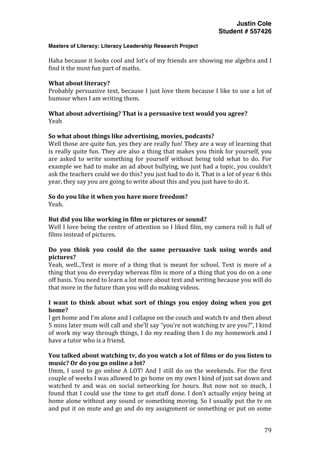 Justin Cole
Student # 557426
Masters of Literacy: Literacy Leadership Research Project
	
  
	
   79	
  
	
  
Haha	
  because	
  it	
  looks	
  cool	
  and	
  lot’s	
  of	
  my	
  friends	
  are	
  showing	
  me	
  algebra	
  and	
  I	
  
find	
  it	
  the	
  most	
  fun	
  part	
  of	
  maths.	
  
	
  
What	
  about	
  literacy?	
  
Probably	
  persuasive	
  text,	
  because	
  I	
  just	
  love	
  them	
  because	
  I	
  like	
  to	
  use	
  a	
  lot	
  of	
  
humour	
  when	
  I	
  am	
  writing	
  them.	
  
	
  
What	
  about	
  advertising?	
  That	
  is	
  a	
  persuasive	
  text	
  would	
  you	
  agree?	
  
Yeah	
  
	
  
So	
  what	
  about	
  things	
  like	
  advertising,	
  movies,	
  podcasts?	
  
Well	
  those	
  are	
  quite	
  fun,	
  yes	
  they	
  are	
  really	
  fun!	
  They	
  are	
  a	
  way	
  of	
  learning	
  that	
  
is	
  really	
  quite	
  fun.	
  They	
  are	
  also	
  a	
  thing	
  that	
  makes	
  you	
  think	
  for	
  yourself,	
  you	
  
are	
   asked	
   to	
   write	
   something	
   for	
   yourself	
   without	
   being	
   told	
   what	
   to	
   do.	
   For	
  
example	
  we	
  had	
  to	
  make	
  an	
  ad	
  about	
  bullying,	
  we	
  just	
  had	
  a	
  topic,	
  you	
  couldn’t	
  
ask	
  the	
  teachers	
  could	
  we	
  do	
  this?	
  you	
  just	
  had	
  to	
  do	
  it.	
  That	
  is	
  a	
  lot	
  of	
  year	
  6	
  this	
  
year,	
  they	
  say	
  you	
  are	
  going	
  to	
  write	
  about	
  this	
  and	
  you	
  just	
  have	
  to	
  do	
  it.	
  
	
  
So	
  do	
  you	
  like	
  it	
  when	
  you	
  have	
  more	
  freedom?	
  
Yeah.	
  	
  
	
  
But	
  did	
  you	
  like	
  working	
  in	
  film	
  or	
  pictures	
  or	
  sound?	
  
Well	
  I	
  love	
  being	
  the	
  centre	
  of	
  attention	
  so	
  I	
  liked	
  film,	
  my	
  camera	
  roll	
  is	
  full	
  of	
  
films	
  instead	
  of	
  pictures.	
  
	
  
Do	
   you	
   think	
   you	
   could	
   do	
   the	
   same	
   persuasive	
   task	
   using	
   words	
   and	
  
pictures?	
  
Yeah,	
  well...Text	
  is	
   more	
  of	
  a	
  thing	
  that	
  is	
  meant	
  for	
  school.	
  Text	
  is	
  more	
  of	
  a	
  
thing	
  that	
  you	
  do	
  everyday	
  whereas	
  film	
  is	
  more	
  of	
  a	
  thing	
  that	
  you	
  do	
  on	
  a	
  one	
  
off	
  basis.	
  You	
  need	
  to	
  learn	
  a	
  lot	
  more	
  about	
  text	
  and	
  writing	
  because	
  you	
  will	
  do	
  
that	
  more	
  in	
  the	
  future	
  than	
  you	
  will	
  do	
  making	
  videos.	
  
	
  
I	
   want	
   to	
   think	
   about	
   what	
   sort	
   of	
   things	
   you	
   enjoy	
   doing	
   when	
   you	
   get	
  
home?	
  
I	
  get	
  home	
  and	
  I’m	
  alone	
  and	
  I	
  collapse	
  on	
  the	
  couch	
  and	
  watch	
  tv	
  and	
  then	
  about	
  
5	
  mins	
  later	
  mum	
  will	
  call	
  and	
  she’ll	
  say	
  “you’re	
  not	
  watching	
  tv	
  are	
  you?”,	
  I	
  kind	
  
of	
  work	
  my	
  way	
  through	
  things,	
  I	
  do	
  my	
  reading	
  then	
  I	
  do	
  my	
  homework	
  and	
  I	
  
have	
  a	
  tutor	
  who	
  is	
  a	
  friend.	
  	
  
	
  
You	
  talked	
  about	
  watching	
  tv,	
  do	
  you	
  watch	
  a	
  lot	
  of	
  films	
  or	
  do	
  you	
  listen	
  to	
  
music?	
  Or	
  do	
  you	
  go	
  online	
  a	
  lot?	
  
Umm,	
  I	
  used	
  to	
  go	
  online	
  A	
  LOT!	
  And	
  I	
  still	
  do	
  on	
  the	
  weekends.	
  For	
  the	
  first	
  
couple	
  of	
  weeks	
  I	
  was	
  allowed	
  to	
  go	
  home	
  on	
  my	
  own	
  I	
  kind	
  of	
  just	
  sat	
  down	
  and	
  
watched	
   tv	
   and	
   was	
   on	
   social	
   networking	
   for	
   hours.	
   But	
   now	
   not	
   so	
   much,	
   I	
  
found	
  that	
  I	
  could	
  use	
  the	
  time	
  to	
  get	
  stuff	
  done.	
  I	
  don’t	
  actually	
  enjoy	
  being	
  at	
  
home	
  alone	
  without	
  any	
  sound	
  or	
  something	
  moving.	
  So	
  I	
  usually	
  put	
  the	
  tv	
  on	
  
and	
  put	
  it	
  on	
  mute	
  and	
  go	
  and	
  do	
  my	
  assignment	
  or	
  something	
  or	
  put	
  on	
  some	
  
 