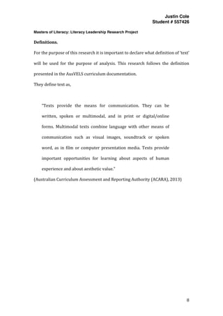 Justin Cole
Student # 557426
Masters of Literacy: Literacy Leadership Research Project
	
  
	
   8	
  
	
  
Definitions.	
  
For	
  the	
  purpose	
  of	
  this	
  research	
  it	
  is	
  important	
  to	
  declare	
  what	
  definition	
  of	
  ‘text’	
  
will	
   be	
   used	
   for	
   the	
   purpose	
   of	
   analysis.	
   This	
   research	
   follows	
   the	
   definition	
  
presented	
  in	
  the	
  AusVELS	
  curriculum	
  documentation.	
  	
  
They	
  define	
  text	
  as,	
  
	
  
“Texts	
   provide	
   the	
   means	
   for	
   communication.	
   They	
   can	
   be	
  
written,	
   spoken	
   or	
   multimodal,	
   and	
   in	
   print	
   or	
   digital/online	
  
forms.	
   Multimodal	
   texts	
   combine	
   language	
   with	
   other	
   means	
   of	
  
communication	
   such	
   as	
   visual	
   images,	
   soundtrack	
   or	
   spoken	
  
word,	
   as	
   in	
   film	
   or	
   computer	
   presentation	
   media.	
   Texts	
   provide	
  
important	
   opportunities	
   for	
   learning	
   about	
   aspects	
   of	
   human	
  
experience	
  and	
  about	
  aesthetic	
  value.”	
  
(Australian	
  Curriculum	
  Assessment	
  and	
  Reporting	
  Authority	
  (ACARA),	
  2013)	
  
	
  
	
  
	
  
	
  
 