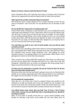 Justin Cole
Student # 557426
Masters of Literacy: Literacy Leadership Research Project
	
  
	
   80	
  
	
  
music.	
  Sometimes	
  Rose	
  and	
  I	
  will	
  help	
  each	
  other	
  on	
  Facetime,	
  like	
  I’ll	
  ask	
  her	
  
what	
  are	
  we	
  supposed	
  to	
  do	
  with	
  the	
  inquiry	
  task?	
  Or	
  what’s	
  this	
  and	
  that?	
  
	
  
That’s	
  good.	
  Do	
  you	
  like	
  communicating	
  on	
  Facetime?	
  
YES,	
  Everyone	
  loves	
  it.	
  Some	
  people	
  are	
  on	
  at	
  10pm	
  and	
  they	
  are	
  like	
  “do	
  you	
  
want	
   to	
   Facetime?”	
   and	
   I’ll	
   be	
   like	
   “I’m	
   not	
   allowed	
   to	
   be	
   on	
   Facetime	
   at	
   this	
  
time.”	
  
	
  
Do	
  you	
  do	
  that	
  for	
  enjoyment	
  or	
  to	
  help	
  people	
  out?	
  
A	
  bit	
  of	
  both	
  really,	
  it	
  depends	
  on	
  what	
  situation	
  you	
  are	
  in.	
  Usually	
  Rose	
  and	
  I	
  
walk	
  home	
  and	
  sometimes	
  I’ll	
  say	
  ‘I	
  don’t	
  know	
  what	
  to	
  do	
  for	
  the	
  Inquiry	
  task’	
  
and	
  she’ll	
  say	
  ‘I’ve	
  got	
  to	
  go	
  now	
  but	
  I’ll	
  face	
  time	
  you	
  tonight’.	
  It’s	
  just	
  another	
  
way	
  of	
  working	
  through	
  things.	
  A	
  lot	
  of	
  other	
  people	
  just	
  use	
  it	
  as	
  a	
  social	
  thing	
  
to	
  talk	
  about	
  other	
  stuff.	
  My	
  parents	
  have	
  figured	
  out	
  when	
  I	
  am	
  using	
  wi-­‐fi	
  so	
  
they	
  know	
  if	
  I	
  am	
  using	
  it	
  in	
  bed	
  and	
  they	
  have	
  stopped	
  me,	
  so	
  everyone	
  else	
  is	
  
on	
  it	
  at	
  a	
  very	
  late	
  time	
  and	
  I	
  am	
  just	
  sleeping.	
  
	
  
You	
  said	
  that	
  you	
  used	
  to	
  use	
  a	
  lot	
  of	
  social	
  media,	
  can	
  you	
  tell	
  me	
  what	
  
accounts	
  you	
  had?	
  
Well	
  I	
  used	
  to	
  have	
  something	
  called	
  Touch,	
  which	
  is	
  a	
  text	
  messaging	
  thing,	
  but	
  I	
  
got	
  a	
  lot	
  of	
  people	
  that	
  I	
  didn’t	
  know	
  and	
  some	
  were	
  very	
  rude.	
  And	
  then	
  I	
  had	
  a	
  
few	
   celebrities	
   that	
   weren’t	
   really	
   celebrities	
   and	
   I	
   was	
   getting	
   too	
   many	
  
messages	
  because	
  I	
  was	
  getting	
  added	
  to	
  too	
  many	
  groups	
  I	
  didn’t	
  know.	
  It	
  was	
  
getting	
  out	
  of	
  control	
  so	
  I	
  don’t	
  have	
  that	
  anymore.	
  	
  
	
  
Umm,	
  everyone	
  has	
  a	
  thing	
  called	
  Kick,	
  people	
  you	
  don’t	
  know	
  can	
  still	
  contact	
  
you	
  but	
  you	
  can	
  delete	
  their	
  messages	
  and	
  stuff	
  so	
  it	
  is	
  a	
  little	
  more	
  safe.	
  And	
  
Instagram,	
  I	
  definitely	
  have	
  an	
  account	
  on	
  Instagram.	
  Not	
  many	
  people	
  have	
  a	
  
Skype	
  account	
  but	
  Facetime	
  is	
  the	
  exact	
  same	
  thing.	
  
	
  
So	
  when	
  you	
  are	
  using	
  these	
  accounts,	
  do	
  you	
  do	
  it	
  just	
  for	
  fun?	
  Or	
  do	
  you	
  
just	
  read	
  what	
  other	
  people	
  post?	
  
Well	
  most	
  of	
  the	
  time,	
  lets	
  say	
  my	
  friend	
  is	
  going	
  to	
  come	
  over	
  on	
  Saturday	
  after	
  
netball,	
  we	
  are	
  always	
  organising	
  stuff	
  in	
  the	
  morning	
  while	
  we	
  are	
  watching	
  tv.	
  
We	
  might	
  even	
  leave	
  Facetime	
  on	
  while	
  we	
  are	
  getting	
  ready	
  for	
  netball.	
  
	
  
So	
  is	
  it	
  mainly	
  for	
  organisation?	
  
Yeah,	
   like	
   um	
   a	
   lot	
   of	
   the	
   time	
   I	
   have	
   to	
   organise	
   things	
   very	
   quickly	
   on	
   the	
  
weekend	
  so	
  usually	
  my	
  friends	
  and	
  I	
  invite	
  one	
  another	
  out.	
  For	
  example	
  I	
  was	
  
invited	
  to	
  the	
  park	
  and	
  I	
  Facetimed	
  another	
  friend	
  and	
  invited	
  them	
  too.	
  I	
  was	
  
also	
  invited	
  to	
  a	
  party	
  on	
  Facetime	
  then	
  I	
  invited	
  someone	
  else	
  on	
  Facetime.	
  	
  	
  
	
  
You	
   talked	
   about	
   some	
   issues	
   that	
   you	
   had,	
   Year	
   6’s	
   have	
   a	
   lot	
   of	
   issues	
  
with	
  online	
  content.	
  Do	
  you	
  think	
  that	
  this	
  is	
  something	
  that	
  we	
  should	
  be	
  
teaching	
  at	
  school?	
  
Well,	
   we	
   have	
   kind	
   of	
   actually	
   learnt	
   that	
   so	
   a	
   recap	
   would	
   probably	
   work.	
  
People	
   are	
   starting	
   to	
   get	
   more	
   social	
   media,	
   like	
   you	
   hear	
   about	
   year	
   4’s	
  
 