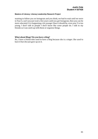 Justin Cole
Student # 557426
Masters of Literacy: Literacy Leadership Research Project
	
  
	
   81	
  
	
  
wanting	
  to	
  follow	
  you	
  on	
  Instagram	
  and	
  you	
  think,	
  we	
  had	
  to	
  wait	
  until	
  we	
  were	
  
in	
  Year	
  6,	
  can’t	
  you	
  just	
  wait	
  a	
  few	
  years	
  until	
  you	
  get	
  Instagram,	
  then	
  you	
  can	
  be	
  
more	
  educated.	
  It	
  is	
  happening	
  a	
  lot	
  younger	
  than	
  it	
  should	
  be,	
  even	
  year	
  5	
  is	
  too	
  
young.	
   I	
   don’t	
   talk	
   to	
   people	
   I	
   don’t	
   know	
   like	
   some	
   people	
   do.	
   I	
   talk	
   to	
   my	
  
friends	
  so	
  I	
  can	
  catch	
  up	
  with	
  them	
  or	
  organise	
  things.	
  
	
  
	
  
	
  
What	
  about	
  Blogs?	
  Do	
  you	
  have	
  a	
  blog?	
  
No,	
  I	
  have	
  a	
  friend	
  who	
  used	
  to	
  have	
  a	
  blog	
  because	
  she	
  is	
  a	
  singer.	
  She	
  used	
  to	
  
have	
  it	
  but	
  she	
  just	
  gave	
  up	
  on	
  it.	
  
 