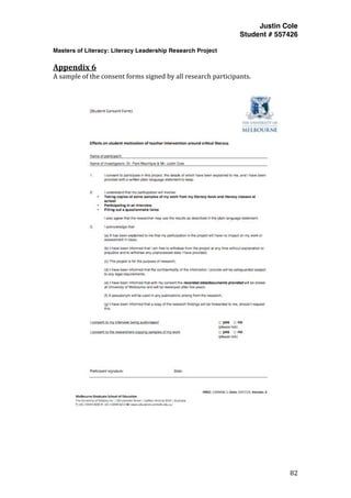 Justin Cole
Student # 557426
Masters of Literacy: Literacy Leadership Research Project
	
  
	
   82	
  
	
  
Appendix	
  6	
  
A	
  sample	
  of	
  the	
  consent	
  forms	
  signed	
  by	
  all	
  research	
  participants.	
  	
  
	
  
 