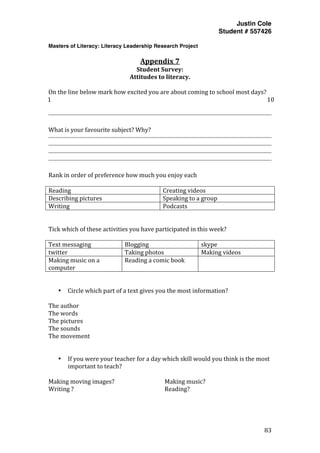 Justin Cole
Student # 557426
Masters of Literacy: Literacy Leadership Research Project
	
  
	
   83	
  
	
  
Appendix	
  7	
  
Student	
  Survey:	
  
Attitudes	
  to	
  literacy.	
  
	
  
On	
  the	
  line	
  below	
  mark	
  how	
  excited	
  you	
  are	
  about	
  coming	
  to	
  school	
  most	
  days?	
  
1	
   10	
  
	
  
	
  
What	
  is	
  your	
  favourite	
  subject?	
  Why?	
  
	
  
	
  
	
  
	
  
	
  
Rank	
  in	
  order	
  of	
  preference	
  how	
  much	
  you	
  enjoy	
  each	
  	
  
	
  
Reading	
   Creating	
  videos	
  
Describing	
  pictures	
   Speaking	
  to	
  a	
  group	
  
Writing	
   Podcasts	
  
	
  
	
  
Tick	
  which	
  of	
  these	
  activities	
  you	
  have	
  participated	
  in	
  this	
  week?	
  
	
  
Text	
  messaging	
   Blogging	
   skype	
  
twitter	
   Taking	
  photos	
   Making	
  videos	
  
Making	
  music	
  on	
  a	
  
computer	
  
Reading	
  a	
  comic	
  book	
   	
  
	
  
	
  
• Circle	
  which	
  part	
  of	
  a	
  text	
  gives	
  you	
  the	
  most	
  information?	
  
	
  
The	
  author	
  
The	
  words	
  
The	
  pictures	
  
The	
  sounds	
  
The	
  movement	
  
	
  
	
  
• If	
  you	
  were	
  your	
  teacher	
  for	
  a	
  day	
  which	
  skill	
  would	
  you	
  think	
  is	
  the	
  most	
  
important	
  to	
  teach?	
  
	
  
Making	
  moving	
  images?	
   	
   	
   Making	
  music?	
  
Writing	
  ?	
   	
   	
   	
   	
   Reading?	
  
 