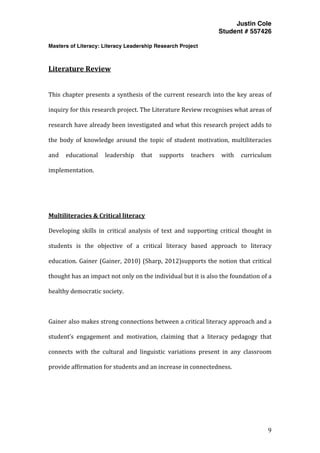 Justin Cole
Student # 557426
Masters of Literacy: Literacy Leadership Research Project
	
  
	
   9	
  
	
  
	
  
Literature	
  Review	
  
	
  
This	
  chapter	
  presents	
  a	
  synthesis	
  of	
  the	
  current	
  research	
  into	
  the	
  key	
  areas	
  of	
  
inquiry	
  for	
  this	
  research	
  project.	
  The	
  Literature	
  Review	
  recognises	
  what	
  areas	
  of	
  
research	
  have	
  already	
  been	
  investigated	
  and	
  what	
  this	
  research	
  project	
  adds	
  to	
  
the	
   body	
   of	
   knowledge	
   around	
   the	
   topic	
   of	
   student	
   motivation,	
   multiliteracies	
  
and	
   educational	
   leadership	
   that	
   supports	
   teachers	
   with	
   curriculum	
  
implementation.	
  
	
  
	
  
Multiliteracies	
  &	
  Critical	
  literacy	
  
Developing	
   skills	
   in	
   critical	
   analysis	
   of	
   text	
   and	
   supporting	
   critical	
   thought	
   in	
  
students	
   is	
   the	
   objective	
   of	
   a	
   critical	
   literacy	
   based	
   approach	
   to	
   literacy	
  
education.	
  Gainer	
  (Gainer,	
  2010)	
  (Sharp,	
  2012)supports	
  the	
  notion	
  that	
  critical	
  
thought	
  has	
  an	
  impact	
  not	
  only	
  on	
  the	
  individual	
  but	
  it	
  is	
  also	
  the	
  foundation	
  of	
  a	
  
healthy	
  democratic	
  society.	
  	
  
	
  
Gainer	
  also	
  makes	
  strong	
  connections	
  between	
  a	
  critical	
  literacy	
  approach	
  and	
  a	
  
student’s	
   engagement	
   and	
   motivation,	
   claiming	
   that	
   a	
   literacy	
   pedagogy	
   that	
  
connects	
   with	
   the	
   cultural	
   and	
   linguistic	
   variations	
   present	
   in	
   any	
   classroom	
  
provide	
  affirmation	
  for	
  students	
  and	
  an	
  increase	
  in	
  connectedness.	
  
	
  
 