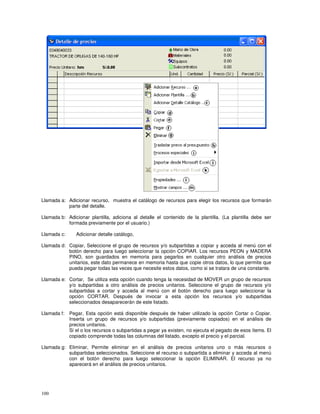 100
Llamada a: Adicionar recurso, muestra el catálogo de recursos para elegir los recursos que formarán
parte del detalle.
Llamada b: Adicionar plantilla, adiciona al detalle el contenido de la plantilla. (La plantilla debe ser
formada previamente por el usuario.)
Llamada c: Adicionar detalle catálogo,
Llamada d: Copiar, Seleccione el grupo de recursos y/o subpartidas a copiar y acceda al menú con el
botón derecho para luego seleccionar la opción COPIAR. Los recursos PEON y MADERA
PINO, son guardados en memoria para pegarlos en cualquier otro análisis de precios
unitarios, este dato permanece en memoria hasta que copie otros datos, lo que permite que
pueda pegar todas las veces que necesite estos datos, como si se tratara de una constante.
Llamada e: Cortar, Se utiliza esta opción cuando tenga la necesidad de MOVER un grupo de recursos
y/o subpartidas a otro análisis de precios unitarios. Seleccione el grupo de recursos y/o
subpartidas a cortar y acceda al menú con el botón derecho para luego seleccionar la
opción CORTAR. Después de invocar a esta opción los recursos y/o subpartidas
seleccionados desaparecerán de este listado.
Llamada f: Pegar, Esta opción está disponible después de haber utilizado la opción Cortar o Copiar.
Inserta un grupo de recursos y/o subpartidas (previamente copiados) en el análisis de
precios unitarios.
Si el o los recursos o subpartidas a pegar ya existen, no ejecuta el pegado de esos ítems. El
copiado comprende todas las columnas del listado, excepto el precio y el parcial.
Llamada g: Eliminar, Permite eliminar en el análisis de precios unitarios uno o más recursos o
subpartidas seleccionados. Seleccione el recurso o subpartida a eliminar y acceda al menú
con el botón derecho para luego seleccionar la opción ELIMINAR. El recurso ya no
aparecerá en el análisis de precios unitarios.
 