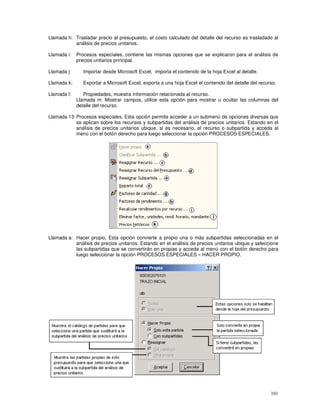 101
Llamada h: Trasladar precio al presupuesto, el costo calculado del detalle del recurso es trasladado al
análisis de precios unitarios.
Llamada i: Procesos especiales, contiene las mismas opciones que se explicaron para el análisis de
precios unitarios principal.
Llamada j: Importar desde Microsoft Excel, importa el contenido de la hoja Excel al detalle.
Llamada k: Exportar a Microsoft Excel, exporta a una hoja Excel el contenido del detalle del recurso.
Llamada l: Propiedades, muestra información relacionada al recurso.
Llamada m: Mostrar campos, utilice esta opción para mostrar u ocultar las columnas del
detalle del recurso.
Llamada 13: Procesos especiales, Esta opción permite acceder a un submenú de opciones diversas que
se aplican sobre los recursos y subpartidas del análisis de precios unitarios. Estando en el
análisis de precios unitarios ubique, si es necesario, el recurso o subpartida y acceda al
menú con el botón derecho para luego seleccionar la opción PROCESOS ESPECIALES.
Llamada a: Hacer propio, Esta opción convierte a propio una o más subpartidas seleccionadas en el
análisis de precios unitarios. Estando en el análisis de precios unitarios ubique y seleccione
las subpartidas que se convertirán en propias y acceda al menú con el botón derecho para
luego seleccionar la opción PROCESOS ESPECIALES » HACER PROPIO.
 
