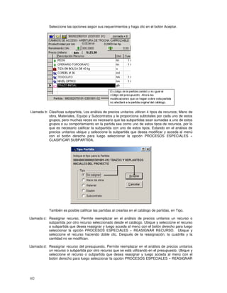 102
Seleccione las opciones según sus requerimientos y haga clic en el botón Aceptar.
Llamada b: Clasificas subpartida, Los análisis de precios unitarios utilizan 4 tipos de recursos; Mano de
obra, Materiales, Equipo y Subcontratos y le proporciona subtotales por cada uno de estos
grupos, pero muchas veces es necesario que las subpartidas sean sumadas a uno de estos
grupos o su comportamiento en la partida sea como uno de estos tipos de recursos, por lo
que es necesario calificar la subpartida con uno de estos tipos. Estando en el análisis de
precios unitarios ubique y seleccione la subpartida que desea modificar y acceda al menú
con el botón derecho para luego seleccionar la opción PROCESOS ESPECIALES »
CLASIFICAR SUBPARTIDA.
También es posible calificar las partidas al crearlas en el catálogo de partidas, en Tipo.
Llamada c: Reasignar recurso, Permite reemplazar en el análisis de precios unitarios un recurso o
subpartida por otro recurso seleccionado desde el catálogo. Ubique y seleccione el recurso
o subpartida que desea reasignar y luego acceda al menú con el botón derecho para luego
seleccionar la opción PROCESOS ESPECIALES » REASIGNAR RECURSO. Ubique y
seleccione el recurso haciendo doble clic. Después de la reasignación, la cuadrilla y la
cantidad no se modifican.
Llamada d: Reasignar recurso del presupuesto, Permite reemplazar en el análisis de precios unitarios
un recurso o subpartida por otro recurso que se está utilizando en el presupuesto. Ubique y
seleccione el recurso o subpartida que desea reasignar y luego acceda al menú con el
botón derecho para luego seleccionar la opción PROCESOS ESPECIALES » REASIGNAR
 