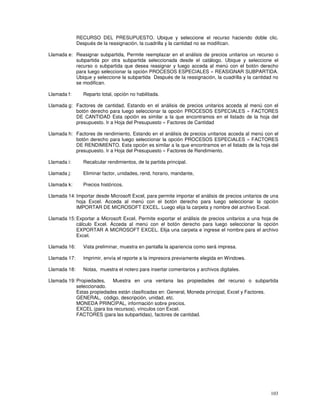 103
RECURSO DEL PRESUPUESTO. Ubique y seleccione el recurso haciendo doble clic.
Después de la reasignación, la cuadrilla y la cantidad no se modifican.
Llamada e: Reasignar subpartida, Permite reemplazar en el análisis de precios unitarios un recurso o
subpartida por otra subpartida seleccionada desde el catálogo. Ubique y seleccione el
recurso o subpartida que desea reasignar y luego acceda al menú con el botón derecho
para luego seleccionar la opción PROCESOS ESPECIALES » REASIGNAR SUBPARTIDA.
Ubique y seleccione la subpartida Después de la reasignación, la cuadrilla y la cantidad no
se modifican.
Llamada f: Reparto total, opción no habilitada.
Llamada g: Factores de cantidad, Estando en el análisis de precios unitarios acceda al menú con el
botón derecho para luego seleccionar la opción PROCESOS ESPECIALES » FACTORES
DE CANTIDAD Esta opción es similar a la que encontramos en el listado de la hoja del
presupuesto. Ir a Hoja del Presupuesto » Factores de Cantidad
Llamada h: Factores de rendimiento, Estando en el análisis de precios unitarios acceda al menú con el
botón derecho para luego seleccionar la opción PROCESOS ESPECIALES » FACTORES
DE RENDIMIENTO. Esta opción es similar a la que encontramos en el listado de la hoja del
presupuesto. Ir a Hoja del Presupuesto » Factores de Rendimiento.
Llamada i: Recalcular rendimientos, de la partida principal.
Llamada j: Eliminar factor, unidades, rend, horario, mandante,
Llamada k: Precios históricos,
Llamada 14: Importar desde Microsoft Excel, para permite importar el análisis de precios unitarios de una
hoja Excel. Acceda al menú con el botón derecho para luego seleccionar la opción
IMPORTAR DE MICROSOFT EXCEL. Luego elija la carpeta y nombre del archivo Excel.
Llamada 15: Exportar a Microsoft Excel, Permite exportar el análisis de precios unitarios a una hoja de
cálculo Excel. Acceda al menú con el botón derecho para luego seleccionar la opción
EXPORTAR A MICROSOFT EXCEL. Elija una carpeta e ingrese el nombre para el archivo
Excel.
Llamada 16: Vista preliminar, muestra en pantalla la apariencia como será impresa.
Llamada 17: Imprimir, envía el reporte a la impresora previamente elegida en Windows.
Llamada 18: Notas, muestra el notero para insertar comentarios y archivos digitales.
Llamada 19: Propiedades, Muestra en una ventana las propiedades del recurso o subpartida
seleccionado.
Estas propiedades están clasificadas en: General, Moneda principal, Excel y Factores.
GENERAL, código, descripción, unidad, etc.
MONEDA PRINCIPAL, información sobre precios.
EXCEL (para los recursos), vínculos con Excel.
FACTORES (para las subpartidas), factores de cantidad.
 