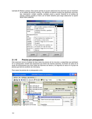 104
Llamada 20: Mostrar campos, Esta opción permite al usuario seleccionar las columnas que se mostrarán
en el análisis de precios unitarios. Por defecto el sistema muestra las siguientes columnas:
tipo, descripción, unidad, cuadrilla, cantidad, precio y parcial. Estando en el análisis de
precios unitarios acceda al menú con el botón derecho para luego seleccionar la opción
MOSTRAR CAMPOS.
2.1.10 Precios por presupuesto
Este escenario tiene la finalidad de listar todos los precios de los recursos y subpartidas que participan
en un presupuesto. Existen dos escenarios que tienen las mismas opciones, el primero se ubica en el
grupo de presupuestos que tiene todas las opciones de edición y la segunda se ubica en el grupo de
precios que tiene la condición de informativa.
Para copiar los precios de un presupuesto a otro,
 