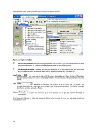 106
Para imprimir todas las subpartidas que participan en el presupuesto,
Opciones implementadas:
Ver recurso comodín: Los recursos tipo comodín son aquellos cuyos precios dependen de otros
y en la unidad tienen %. Esta opción muestra o esconde los recursos comodín.
Ver árbol de recursos: Todos los recursos que aparecen en la ventana principal, son mostrados
en un árbol ordenados de acuerdo a los índices unificados, es de fácil interpretación.
Los recursos dentro del S10 fueron clasificados en Mano de obra, Materiales,
Equipo, Subcontrato y Comodines; esta opción lista los recursos de acuerdo a estos tipos incluidos
todos.
Muestra los recursos de acuerdo a las opciones de Con precio, Sin
precios, Vinculados a Excel, Con factor precio, Con factor precio aplicado, Con factor cantidad,
Con factor cantidad aplicado y Todos.
Muestra los recursos que tiene precios en el tipo de moneda Principal o
Secundario.
En el escenario (donde se listan los recursos) clic derecho muestra el menú con las opciones activas
para ese escenario.
 