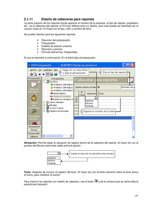 107
2.1.11 Diseño de cabeceras para reportes
La parte superior de los reportes donde aparece el nombre de la empresa, el tipo de reporte, propietario
etc., es la cabecera del reporte; el S10 por defecto tiene un diseño, pero este puede ser diseñado por el
usuario hasta en 10 líneas con el tipo, color y tamaño de letra.
Se pueden diseñar para los siguientes reportes:
• Resumen del presupuesto
• Presupuesto
• Análisis de precios unitarios
• Recursos y precios
• Fórmula polinómica, Subpartidas.
El uso se describe a continuación: En el árbol elija al presupuesto.
Alineación: Permite elegir la ubicación de registro dentro de la cabecera del reporte. Al hacer clic con el
puntero del Mouse sobre esta celda activa la opción:
Texto: Después de concluir el registro del texto. Al hacer clic con el botón derecho sobre el texto activa
el menú, para modificar la fuente.
Para imprimir los reportes con diseño de cabecera, use el botón y de la ventana que se active elija la
pestaña de Impresión
 