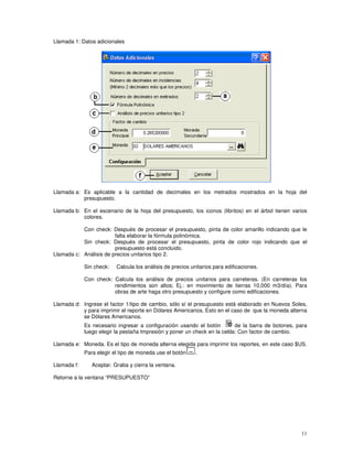 11
Llamada 1: Datos adicionales
Llamada a: Es aplicable a la cantidad de decimales en los metrados mostrados en la hoja del
presupuesto.
Llamada b: En el escenario de la hoja del presupuesto, los iconos (libritos) en el árbol tienen varios
colores.
Con check: Después de procesar el presupuesto, pinta de color amarillo indicando que le
falta elaborar la fórmula polinómica.
Sin check: Después de procesar el presupuesto, pinta de color rojo indicando que el
presupuesto está concluido.
Llamada c: Análisis de precios unitarios tipo 2.
Sin check: Calcula los análisis de precios unitarios para edificaciones.
Con check: Calcula los análisis de precios unitarios para carreteras. (En carreteras los
rendimientos son altos; Ej.: en movimiento de tierras 10,000 m3/día). Para
obras de arte haga otro presupuesto y configure como edificaciones.
Llamada d: Ingrese el factor 1/tipo de cambio, sólo sí el presupuesto está elaborado en Nuevos Soles,
y para imprimir el reporte en Dólares Americanos. Esto en el caso de que la moneda alterna
se Dólares Americanos.
Es necesario ingresar a configuración usando el botón de la barra de botones, para
luego elegir la pestaña Impresión y poner un check en la celda: Con factor de cambio.
Llamada e: Moneda. Es el tipo de moneda alterna elegida para imprimir los reportes, en este caso $US.
Para elegir el tipo de moneda use el botón .
Llamada f: Aceptar. Graba y cierra la ventana.
Retorne a la ventana “PRESUPUESTO”
 