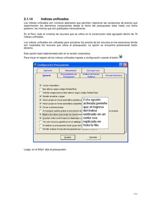 111
2.1.14 Indices unificados
Los índices unificados son números abstractos que permiten relacionar las variaciones de precios que
experimentan los elementos componentes desde la fecha del presupuesto base hasta una fecha
posterior, los mismos que son publicados mensualmente.
En el Perú, todo el universo de recursos que se utiliza en la construcción está agrupado dentro de 79
índices unificados.
Los índices unificados son utilizados para actualizar los precios de los recursos en los escenarios donde
son mostrados los recursos que utiliza el presupuesto. La opción se encuentra presionando botón
derecho.
Esta opción está implementada sólo en la versión corporativa.
Para iniciar el registro de los índices unificados ingrese a configuración usando el botón
Luego, en el Árbol elija el presupuesto.
 