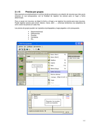 113
2.1.15 Precios por grupos
Este escenario es prácticamente un archivo donde se almacena una relación de recursos que más usa la
empresa en sus presupuestos, con la finalidad de registrar los precios para un lugar y fecha
determinado.
Para un grupo con recursos, se eligen la fecha y el lugar y se registran los precios para esos recursos.
Puede registrar precios para enero, febrero, marzo, abril……; entonces tendremos una estadística de
cómo varían los precios en cada mes.
Los precios de grupos pueden ser copiados al portapapeles y luego pegados a otro presupuesto.
• Electromecánicas
• Edificaciones
• Puentes
• Carreteras
• Etc.,
 