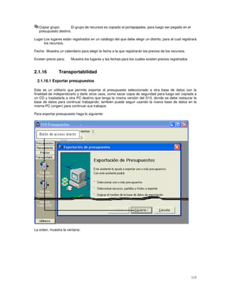 115
Copiar grupo: El grupo de recursos es copiado al portapapeles, para luego ser pegado en el
presupuesto destino.
Lugar:Los lugares están registrados en un catálogo del que debe elegir un distrito, para el cual registrará
los recursos.
Fecha: Muestra un calendario para elegir la fecha a la que registrarán los precios de los recursos.
Existen precio para: Muestra los lugares y las fechas para los cuales existen precios registrados.
2.1.16 Transportabilidad
2.1.16.1 Exportar presupuestos
Este es un utilitario que permite exportar el presupuesto seleccionado a otra base de datos con la
finalidad de independizarlo y darle otros usos, como sacar copia de seguridad para luego ser copiada a
un CD y trasladarla a otra PC destino que tenga la misma versión del S10, donde se debe restaurar la
base de datos para continuar trabajando; también puede seguir usando la nueva base de datos en la
misma PC (origen) para continuar sus trabajos.
Para exportar presupuesto haga lo siguiente:
La orden, muestra la ventana:
 