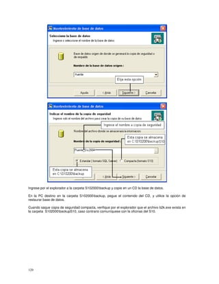 120
Ingrese por el explorador a la carpeta S102000backup y copie en un CD la base de datos.
En la PC destino en la carpeta S102000backup, pegue el contenido del CD, y utilice la opción de
restaurar base de datos.
Cuando saque copia de seguridad compacta, verifique por el explorador que el archivo b2k.exe exista en
la carpeta S102000backupS10, caso contrario comuníquese con la oficinas del S10.
 