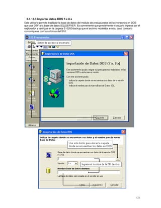 121
2.1.16.3 Importar datos DOS 7.x 8.x
Este utilitario permite trasladar la base de datos del módulo de presupuestos de las versiones en DOS
que usa DBF a la base de datos SQLSERVER. Es conveniente que previamente el usuario ingrese por el
explorador y verifique en la carpeta S10200backup que el archivo modeldos exista, caso contrario
comuníquese con las oficinas del S10.
 