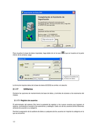 122
Para visualizar la base de datos importada, haga doble clic en la cara que se muestra en la parte
inferior de la ventana, luego
La forma de importar datos de la base de datos ACCESS es similar a lo descrito
2.1.17 Utilitarios
Contiene las opciones de mantenimiento de base de datos y controles de accesos a los escenarios del
módulo.
2.1.17.1 Registro de usuarios
El administrador del sistema (Sa) tiene la potestad de registrar a los nuevos usuarios que ingresen al
sistema, controlando el acceso a los escenarios y catálogos. Cada uno de los usuarios tendrá diferentes
atributos de acuerdo a su categoría.
Permite la asignación de la auditoria de datos a cualquiera de los usuarios sin importar la categoría en la
que se encuentre.
 