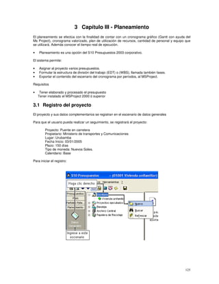 125
3 Capítulo III - Planeamiento
El planeamiento se efectúa con la finalidad de contar con un cronograma gráfico (Gantt con ayuda del
Ms Project), cronograma valorizado, plan de utilización de recursos, cantidad de personal y equipo que
se utilizará. Además conocer el tiempo real de ejecución.
• Planeamiento es una opción del S10 Presupuestos 2003 corporativo.
El sistema permite:
• Asignar al proyecto varios presupuestos.
• Formular la estructura de división del trabajo (EDT) o (WBS), llamada también fases.
• Exportar el contenido del escenario del cronograma por períodos, al MSProject.
Requisitos
• Tener elaborado y procesado el presupuesto
Tener instalado el MSProject 2000 ó superior
3.1 Registro del proyecto
El proyecto y sus datos complementarios se registran en el escenario de datos generales
Para que el usuario pueda realizar un seguimiento, se registrará el proyecto:
Proyecto: Puente en carretera
Propietario: Ministerio de transportes y Comunicaciones
Lugar: Urubamba
Fecha Inicio: 03/01/2005
Plazo: 150 días
Tipo de moneda: Nuevos Soles.
Calendario: Base
Para iniciar el registro:
 