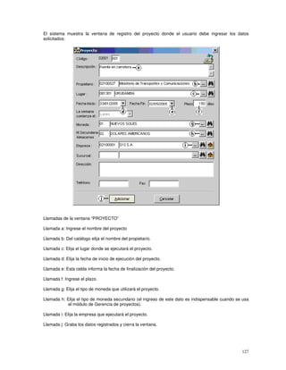 127
El sistema muestra la ventana de registro del proyecto donde el usuario debe ingresar los datos
solicitados:
Llamadas de la ventana “PROYECTO”
Llamada a: Ingrese el nombre del proyecto
Llamada b: Del catálogo elija el nombre del propietario.
Llamada c: Elija el lugar donde se ejecutará el proyecto.
Llamada d: Elija la fecha de inicio de ejecución del proyecto.
Llamada e: Esta celda informa la fecha de finalización del proyecto.
Llamada f: Ingrese el plazo.
Llamada g: Elija el tipo de moneda que utilizará el proyecto.
Llamada h: Elija el tipo de moneda secundario (el ingreso de este dato es indispensable cuando se usa
el módulo de Gerencia de proyectos).
Llamada i: Elija la empresa que ejecutará el proyecto.
Llamada j: Graba los datos registrados y cierra la ventana.
 