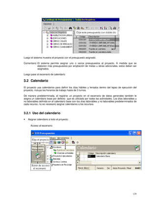 129
Luego el sistema muestra el proyecto con el presupuesto asignado.
Comentario: El sistema permite asignar uno o varios presupuestos al proyecto. A medida que se
elaboren más presupuestos por ampliación de metas u obras adicionales, estos deben ser
asignados.
Luego pase al escenario de calendario
3.2 Calendario
El proyecto usa calendarios para definir los días hábiles y feriados dentro del lapso de ejecución del
proyecto, incluye los horarios de trabajo hasta de 3 turnos.
De manera predeterminada, al registrar un proyecto en el escenario de datos generales también le
asigna un calendario base por defecto que es utilizada por todas las actividades. Los días laborables y
no laborables definida en el calendario base son los días laborables y no laborables predeterminados de
cada recurso, no es necesario asignar calendarios a los recursos.
3.2.1 Uso del calendario
• Asignar calendario a todo el proyecto.
Acceso al escenario:
 