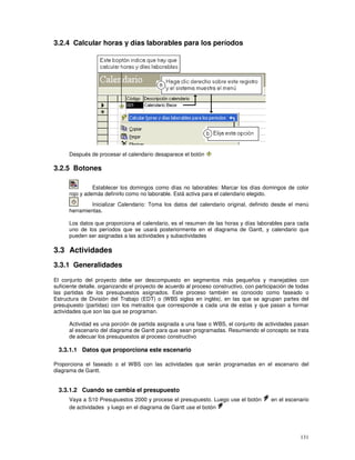 131
3.2.4 Calcular horas y días laborables para los períodos
Después de procesar el calendario desaparece el botón
3.2.5 Botones
Establecer los domingos como días no laborables: Marcar los días domingos de color
rojo y además definirlo como no laborable. Está activa para el calendario elegido.
Inicializar Calendario: Toma los datos del calendario original, definido desde el menú
herramientas.
Los datos que proporciona el calendario, es el resumen de las horas y días laborables para cada
uno de los períodos que se usará posteriormente en el diagrama de Gantt, y calendario que
pueden ser asignadas a las actividades y subactividades
3.3 Actividades
3.3.1 Generalidades
El conjunto del proyecto debe ser descompuesto en segmentos más pequeños y manejables con
suficiente detalle, organizando el proyecto de acuerdo al proceso constructivo, con participación de todas
las partidas de los presupuestos asignados. Este proceso también es conocido como faseado o
Estructura de División del Trabajo (EDT) o (WBS siglas en inglés), en las que se agrupan partes del
presupuesto (partidas) con los metrados que corresponde a cada una de estas y que pasan a formar
actividades que son las que se programan.
Actividad es una porción de partida asignada a una fase o WBS, el conjunto de actividades pasan
al escenario del diagrama de Gantt para que sean programadas. Resumiendo el concepto se trata
de adecuar los presupuestos al proceso constructivo
3.3.1.1 Datos que proporciona este escenario
Proporciona el faseado o el WBS con las actividades que serán programadas en el escenario del
diagrama de Gantt.
3.3.1.2 Cuando se cambia el presupuesto
Vaya a S10 Presupuestos 2000 y procese el presupuesto. Luego use el botón en el escenario
de actividades y luego en el diagrama de Gantt use el botón
 