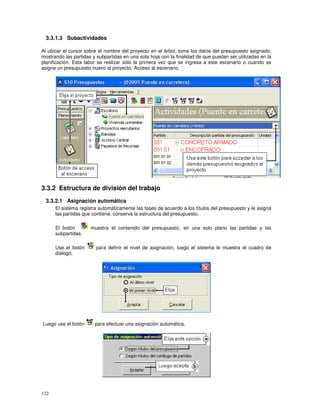 132
3.3.1.3 Subactividades
Al ubicar el cursor sobre el nombre del proyecto en el árbol, toma los datos del presupuesto asignado,
mostrando las partidas y subpartidas en una sola hoja con la finalidad de que puedan ser utilizadas en la
planificación. Esta labor se realizar sólo la primera vez que se ingresa a este escenario o cuando se
asigne un presupuesto nuevo al proyecto. Acceso al escenario,
3.3.2 Estructura de división del trabajo
3.3.2.1 Asignación automática
El sistema registra automáticamente las fases de acuerdo a los títulos del presupuesto y le asigna
las partidas que contiene, conserva la estructura del presupuesto.
El botón muestra el contenido del presupuesto, en una solo plano las partidas y las
subpartidas.
Use el botón para definir el nivel de asignación, luego el sistema le muestra el cuadro de
diálogo,
Luego use el botón para efectuar una asignación automática.
 