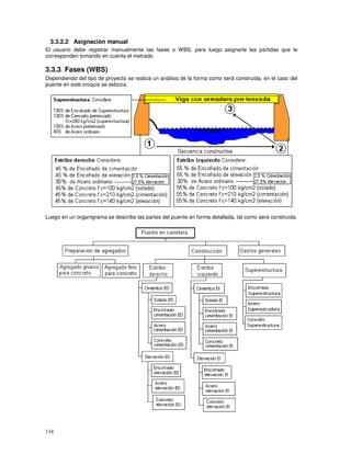 134
3.3.2.2 Asignación manual
El usuario debe registrar manualmente las fases o WBS, para luego asignarle las partidas que le
corresponden tomando en cuenta el metrado
3.3.3 Fases (WBS)
Dependiendo del tipo de proyecto se realiza un análisis de la forma como será construida, en el caso del
puente en este croquis se esboza,
Luego en un organigrama se describe las partes del puente en forma detallada, tal como será construida.
 
