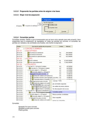 138
3.3.3.2 Preparando las partidas antes de asignar a las fases
3.3.3.3 Elegir nivel de asignación
3.3.3.4 Consolidar partida
Consolidar partidas: Debido a que el presupuesto que se toma como ejemplo para este proyecto, tiene
subpartidas para la preparación de agregados en todas las partidas de concreto; al consolidar las
partidas son aisladas y las cantidades acumuladas, esto facilita la asignación.
Consolide:
Agregado fino para concreto
Agregado grueso para concreto
Piedra grande.
 