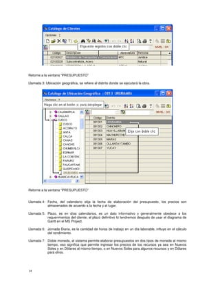 14
Retorne a la ventana “PRESUPUESTO”
Llamada 3: Ubicación geográfica, se refiere al distrito donde se ejecutará la obra.
Retorne a la ventana “PRESUPUESTO”
Llamada 4: Fecha, del calendario elija la fecha de elaboración del presupuesto, los precios son
almacenados de acuerdo a la fecha y el lugar.
Llamada 5: Plazo, es en días calendarios, es un dato informativo y generalmente obedece a los
requerimientos del cliente; el plazo definitivo lo tendremos después de usar el diagrama de
Gantt en el MS Project.
Llamada 6: Jornada Diaria, es la cantidad de horas de trabajo en un día laborable, influye en el cálculo
del rendimiento.
Llamada 7: Doble moneda, el sistema permite elaborar presupuestos en dos tipos de moneda al mismo
tiempo, eso significa que permite ingresar los precios de los recursos ya sea en Nuevos
Soles y en Dólares al mismo tiempo, o en Nuevos Soles para algunos recursos y en Dólares
para otros.
 