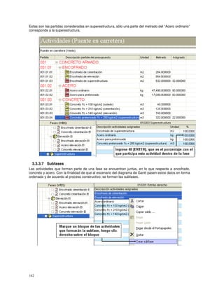 142
Estas son las partidas consideradas en superestructura, sólo una parte del metrado del “Acero ordinario”
corresponde a la superestructura.
3.3.3.7 Subfases
Las actividades que forman parte de una fase se encuentran juntas, en lo que respecta a encofrado,
concreto y acero. Con la finalidad de que al escenario del diagrama de Gantt pasen estos datos en forma
ordenada y de acuerdo al proceso constructivo; se forman las subfases.
 