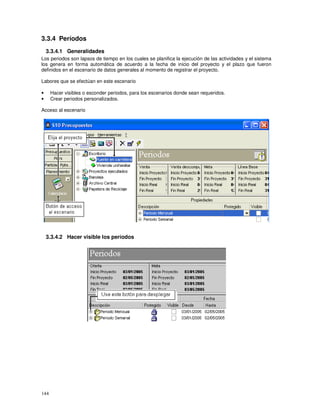 144
3.3.4 Períodos
3.3.4.1 Generalidades
Los periodos son lapsos de tiempo en los cuales se planifica la ejecución de las actividades y el sistema
los genera en forma automática de acuerdo a la fecha de inicio del proyecto y el plazo que fueron
definidos en el escenario de datos generales al momento de registrar el proyecto.
Labores que se efectúan en este escenario
• Hacer visibles o esconder periodos, para los escenarios donde sean requeridos.
• Crear periodos personalizados.
Acceso al escenario
3.3.4.2 Hacer visible los períodos
 