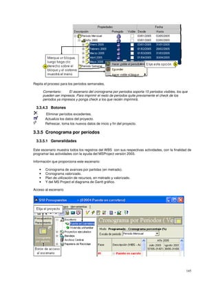 145
Repita el proceso para los periodos semanales,
Comentario: El escenario del cronograma por periodos soporta 15 periodos visibles, los que
pueden ser impresos. Para imprimir el resto de periodos quite previamente el check de los
periodos ya impresos y ponga check a los que recién imprimirá.
3.3.4.3 Botones
Eliminar períodos excedentes.
Actualiza los datos del proyecto.
Refrescar, toma los nuevos datos de inicio y fin del proyecto.
3.3.5 Cronograma por períodos
3.3.5.1 Generalidades
Este escenario muestra todos los registros del WBS con sus respectivas actividades, con la finalidad de
programar las actividades con la ayuda del MSProject versión 2003.
Información que proporciona este escenario:
• Cronograma de avances por partidas (en metrado).
• Cronograma valorizado.
• Plan de utilización de recursos, en metrado y valorizado.
• Y del MS Project el diagrama de Gantt gráfico.
Acceso al escenario
 