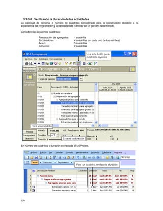 150
3.3.5.8 Verificando la duración de las actividades
La cantidad de personal o número de cuadrillas considerado para la construcción obedece a la
experiencia del programador y la necesidad de culminar en un período determinado.
Considere las siguientes cuadrillas:
Preparación de agregados: 1 cuadrilla
Encofradores: 4 cuadrillas (en cada uno de los estribos)
Acero: 5 cuadrillas
Concreto: 2 cuadrillas
En número de cuadrillas y duración se traslada al MSProject.
 