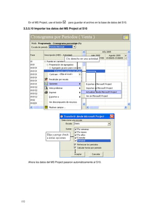 152
En el MS Project, use el botón para guardar el archivo en la base de datos del S10.
3.3.5.10 Importar los datos del MS Project al S10
Ahora los datos del MS Project pasaron automáticamente al S10.
 