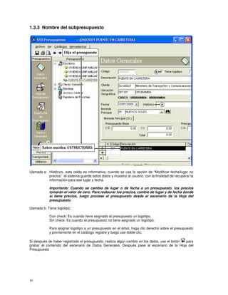 16
1.3.3 Nombre del subpresupuesto
Llamada a: Histórico, esta celda es informativa, cuando se usa la opción de “Modificar fecha/lugar no
precios” el sistema guarda estos datos y muestra al usuario, con la finalidad de recuperar la
información para ese lugar y fecha.
Importante: Cuando se cambia de lugar o de fecha a un presupuesto, los precios
tomarán el valor de cero. Para restaurar los precios, cambie de lugar y de fecha donde
sí tiene precios, luego procese el presupuesto desde el escenario de la Hoja del
presupuesto.
Llamada b: Tiene logotipo;
Con check: Es cuando tiene asignado el presupuesto un logotipo.
Sin check: Es cuando el presupuesto no tiene asignado un logotipo.
Para asignar logotipo a un presupuesto en el árbol, haga clic derecho sobre el presupuesto
y previamente en el catálogo registre y luego use doble clic.
Sí después de haber registrado el presupuesto, realiza algún cambio en los datos, use el botón para
grabar el contenido del escenario de Datos Generales. Después pase al escenario de la Hoja del
Presupuesto
 