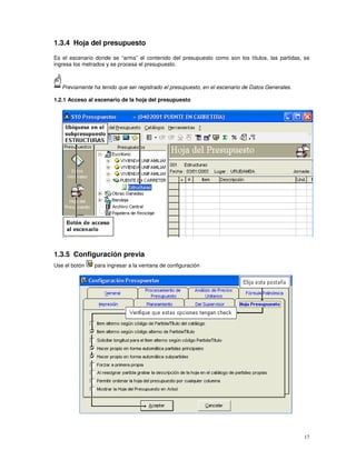17
1.3.4 Hoja del presupuesto
Es el escenario donde se “arma” el contenido del presupuesto como son los títulos, las partidas, se
ingresa los metrados y se procesa el presupuesto.
Previamente ha tenido que ser registrado el presupuesto, en el escenario de Datos Generales.
1.2.1 Acceso al escenario de la hoja del presupuesto
1.3.5 Configuración previa
Use el botón para ingresar a la ventana de configuración
 