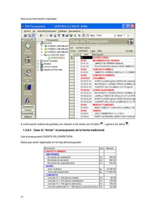 24
Esta es la información importada
A continuación ordene las partidas con relación a los títulos con el botón , y genere los ítems .
1.3.6.4 Caso 4) “Armar” el presupuesto de la forma tradicional
Use el presupuesto PUENTE EN CARRETERA.
Datos que serán registrados en la hoja del presupuesto
 