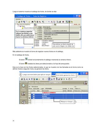 26
Luego el sistema muestra el catálogo de títulos, de donde se elije:
Más adelante se muestra la forma de registrar nuevos títulos en el catálogo,
En el catálogo de títulos,
El botón divide horizontalmente el catálogo mostrando la ventana inferior.
El botón traslada los datos pre-seleccionados a la hoja del presupuesto.
Esta es la hoja con los títulos seleccionados, lo que se muestra con las llamadas es la forma como se
definen títulos a segundo nivel y se generan los ítems.
 