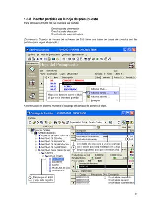 27
1.3.8 Insertar partidas en la hoja del presupuesto
Para el título CONCRETO, se insertará las partidas
Encofrado de cimentación
Encofrado de elevación
Encofrado de superestructura
(Comentario: Cuando se instala del software del S10 tiene una base de datos de consulta con las
partidas para seguir el ejemplo.)
A continuación el sistema muestra el catálogo de partidas de donde se elige,
 