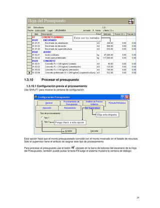 29
1.3.10 Procesar el presupuesto
1.3.10.1 Configuración previa al procesamiento
Use Shift+F1 para mostrar la ventana de configuración,
Esta opción hace que el monto presupuestado coincida con el monto mostrado en el listado de recursos.
Sólo el supervisor tiene el atributo de asignar este tipo de procesamiento.
Para procesar el presupuesto use el botón ubicado en la barra de botones del escenario de la Hoja
del Presupuesto, también puede pulsar la tecla F9 luego el sistema muestra la ventana de diálogo:
 