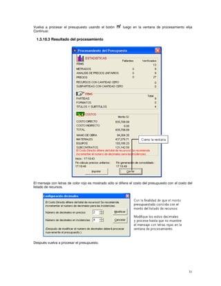 31
Vuelva a procesar el presupuesto usando el botón luego en la ventana de procesamiento elija
Continuar.
1.3.10.3 Resultado del procesamiento
El mensaje con letras de color rojo es mostrado sólo si difiere el costo del presupuesto con el costo del
listado de recursos.
Después vuelva a procesar el presupuesto.
 