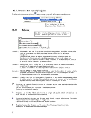 32
1.3.10.4 Impresión de la hoja del presupuesto
De la barra de botones use el botón para mostrar en pantalla la forma como será impresa.
1.3.11 Botones
Llamada a: SOLO PARTIDAS, solo se visualiza el listado de títulos y partidas, en toda la pantalla, este
modo de trabajo es el más rápido, permite el desplazamiento fácil en la hoja del
presupuesto.
Para visualizar el análisis de precios unitarios de una partida hágalo con doble clic.
Cuando "arme" el contenido de la hoja del presupuesto, es la forma de trabajo más
recomendada, por que aparte de darle un mejor panorama, es mucho más rápido, por que
no tiene que calcular nada para su desplazamiento.
Llamada b: ANALISIS DE PRECIOS UNITARIOS, se visualiza los análisis de precios unitarios en la
parte inferior de la pantalla, de la partida seleccionada.
En el caso de un título se muestra un panel con la descripción completa del título.
Llamada c: CONSOLIDADO DE RECURSOS UNITARIO, el sector de los análisis de precios unitarios
muestra el consolidado o resumen de recursos ya sea para una partida o para un título.
En el consolidado se incluyen los recursos de las subpartidas.
Llamada d: CONSOLIDADO DE RECURSOS AFECTADO POR EL METRADO, el sector de los análisis
de precios unitarios muestra el consolidado o resumen de recursos con las cantidades e
importes afectados por el metrado ya sea para una partida o para un título.
Desplazar a la izquierda: Los dos botones de indentado permite hacer las jerarquías de títulos
hasta en 20 niveles.
Use esta opción también para subordinar o indentar las partidas.
El sistema no acepta doble espacio.
Desplazar a la derecha: Indenta o incrementa la sangría a la partida o titulo seleccionado o al
grupo marcado, es decir se desplaza un nivel más.
Desplazar hacia abajo: Desplaza una fila hacia abajo el título o partida seleccionada. Esta opción
NO se aplica a una selección múltiple, es uno por uno.
Luego de reubicar el título o partida, tiene que generar los ítems.
Desplazar hacia arriba: Desplaza una fila hacia arriba el título o partida seleccionada.
Esta opción NO se aplica a una selección múltiple
 